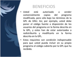 • Usted está autorizado a vender
comercialmente copias del programa
modificado, pero sólo bajo los términos de la
GPL de GNU. Así, por ejemplo, usted debe
poner el código fuente a disposición de los
usuarios del programa en la forma descrita en
la GPL, y estos han de estar autorizados a
redistribuirlo y modificarlo en la forma
descrita en la GPL.
• Estos requisitos son condición indispensable
para que usted pueda incluir en su propio
programa el código cubierto por la GPL que ha
recibido.
BENEFICIOS
 