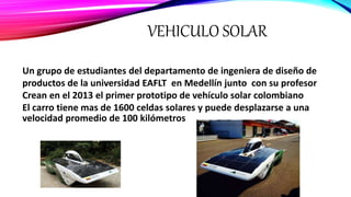VEHICULO SOLAR
Un grupo de estudiantes del departamento de ingeniera de diseño de
productos de la universidad EAFLT en Medellín junto con su profesor
Crean en el 2013 el primer prototipo de vehículo solar colombiano
El carro tiene mas de 1600 celdas solares y puede desplazarse a una
velocidad promedio de 100 kilómetros
 