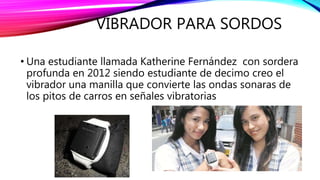VIBRADOR PARA SORDOS
• Una estudiante llamada Katherine Fernández con sordera
profunda en 2012 siendo estudiante de decimo creo el
vibrador una manilla que convierte las ondas sonaras de
los pitos de carros en señales vibratorias
 