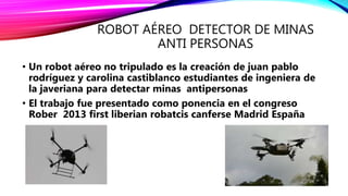 ROBOT AÉREO DETECTOR DE MINAS
ANTI PERSONAS
• Un robot aéreo no tripulado es la creación de juan pablo
rodríguez y carolina castiblanco estudiantes de ingeniera de
la javeriana para detectar minas antipersonas
• El trabajo fue presentado como ponencia en el congreso
Rober 2013 first liberian robatcis canferse Madrid España
 