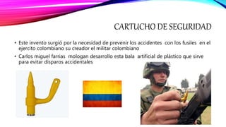 CARTUCHO DE SEGURIDAD
• Este invento surgió por la necesidad de prevenir los accidentes con los fusiles en el
ejercito colombiano su creador el militar colombiano
• Carlos miguel farrias mologan desarrollo esta bala artificial de plástico que sirve
para evitar disparos accidentales
 