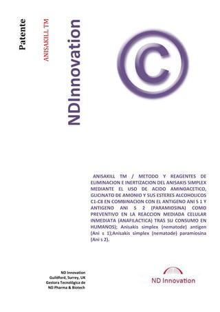 ANISAKILL TM



                           NDInnovation
Patente




                                           ANISAKILL TM / METODO Y REAGENTES DE
                                          ELIMINACION E INERTIZACION DEL ANISAKIS SIMPLEX
                                          MEDIANTE EL USO DE ACIDO AMINOACETICO,
                                          GLICINATO DE AMONIO Y SUS ESTERES ALCOHOLICOS
                                          C1-C8 EN COMBINACION CON EL ANTIGENO ANI S 1 Y
                                          ANTIGENO ANI S 2 (PARAMIOSINA) COMO
                                          PREVENTIVO EN LA REACCION MEDIADA CELULAR
                                          INMEDIATA (ANAFILACTICA) TRAS SU CONSUMO EN
                                          HUMANOS); Anisakis simplex (nematode) antigen
                                          (Ani s 1);Anisakis simplex (nematode) paramiosina
                                          (Ani s 2).




                        ND Innovation
                  Guildford, Surrey, UK
                Gestora Tecnológica de
                 ND Pharma & Biotech
 