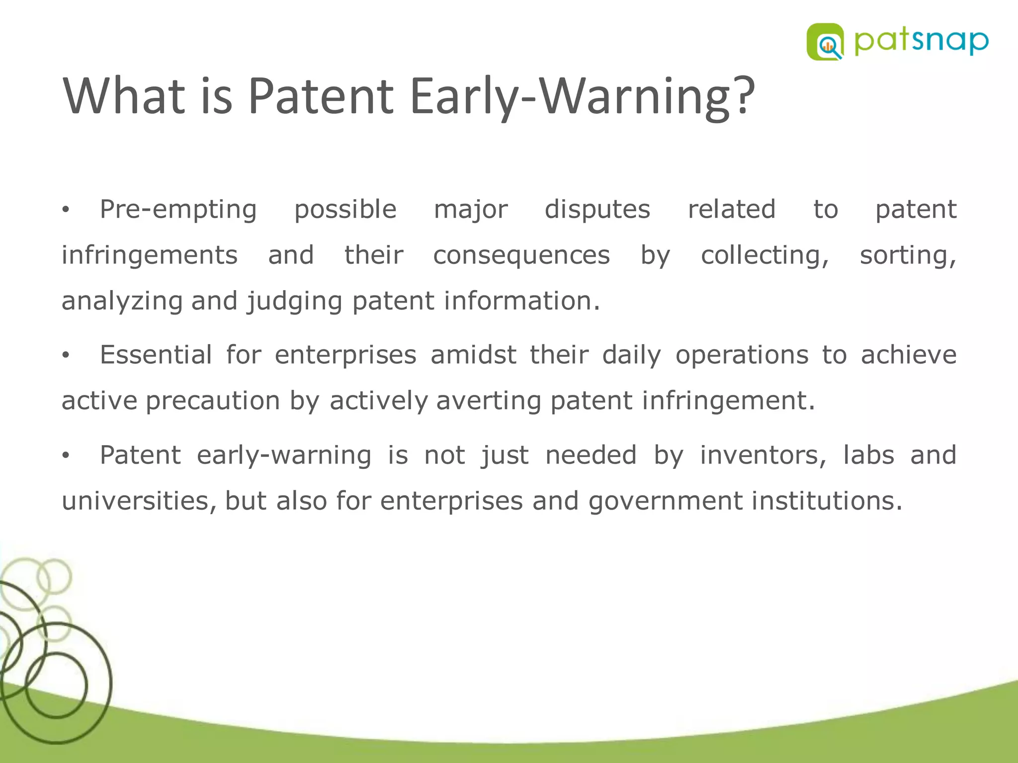 What is Patent Early-Warning?
•   Pre-empting    possible     major   disputes    related   to    patent
infringements     and   their   consequences   by    collecting,   sorting,
analyzing and judging patent information.

•   Essential for enterprises amidst their daily operations to achieve
active precaution by actively averting patent infringement.

•   Patent early-warning is not just needed by inventors, labs and
universities, but also for enterprises and government institutions.
 