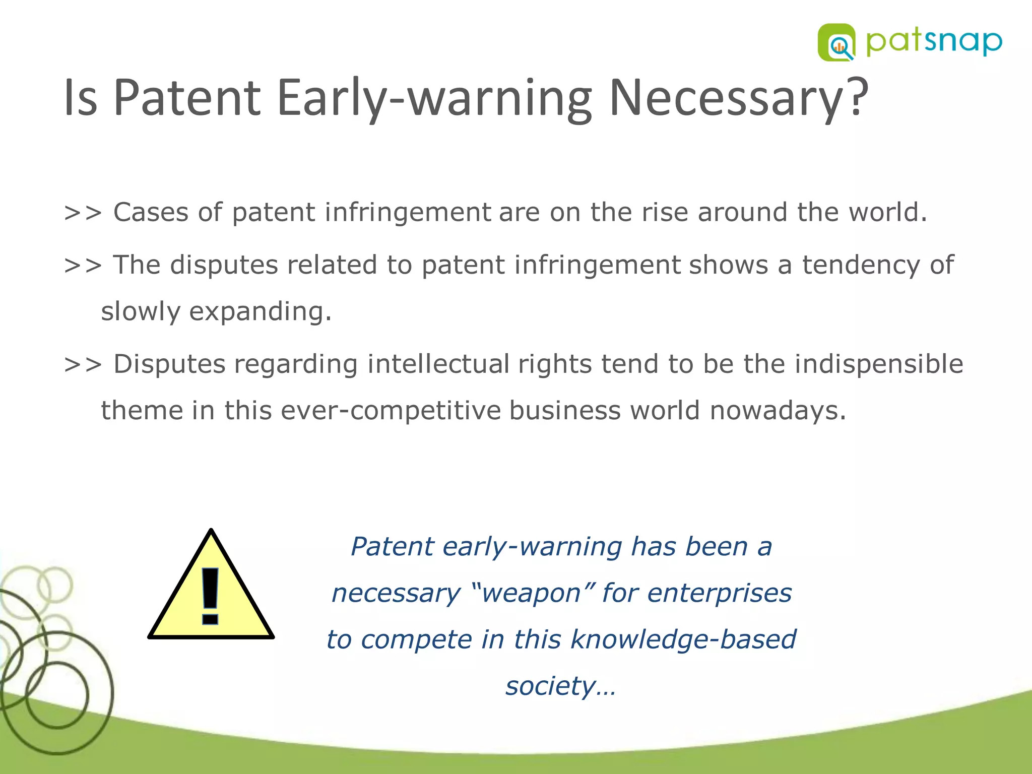Is Patent Early-warning Necessary?
>> Cases of patent infringement are on the rise around the world.

>> The disputes related to patent infringement shows a tendency of
   slowly expanding.

>> Disputes regarding intellectual rights tend to be the indispensible
   theme in this ever-competitive business world nowadays.




                       Patent early-warning has been a
                    necessary “weapon” for enterprises
                    to compete in this knowledge-based
                                  society…
 