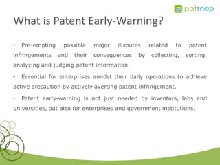 What is Patent Early-Warning?
•   Pre-empting    possible     major   disputes    related   to    patent
infringements     and   their   consequences   by    collecting,   sorting,
analyzing and judging patent information.

•   Essential for enterprises amidst their daily operations to achieve
active precaution by actively averting patent infringement.

•   Patent early-warning is not just needed by inventors, labs and
universities, but also for enterprises and government institutions.
 