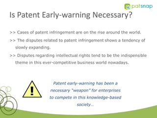 Is Patent Early-warning Necessary?
>> Cases of patent infringement are on the rise around the world.

>> The disputes related to patent infringement shows a tendency of
   slowly expanding.

>> Disputes regarding intellectual rights tend to be the indispensible
   theme in this ever-competitive business world nowadays.




                       Patent early-warning has been a
                    necessary “weapon” for enterprises
                    to compete in this knowledge-based
                                  society…
 