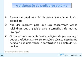 A elaboração do pedido de patente Apresentar detalhes a fim de permitir o exame técnico do pedido  Não dar margem para que um concorrente venha reivindicar outro pedido para alternativas da mesma invenção O concorrente somente terá condições de pleitear algo que seja efetivo avanço em relação à técnica descrita no pedido e não uma variante construtiva do objeto de seu pedido O que deve instruir o meu pedido 