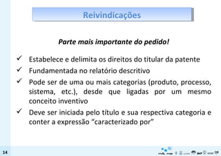 Parte mais importante do pedido! Estabelece e delimita os direitos do titular da patente Fundamentada no relatório descritivo Pode ser de uma ou mais categorias (produto, processo, sistema, etc.), desde que ligadas por um mesmo conceito inventivo Deve ser iniciada pelo título e sua respectiva categoria e conter a expressão “caracterizado por” Reivindicações 