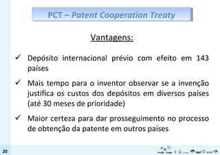Vantagens: Depósito internacional prévio com efeito em 143 países  Mais tempo para o inventor observar se a invenção justifica os custos dos depósitos em diversos países (até 30 meses de prioridade) Maior certeza para dar prosseguimento no processo de obtenção da patente em outros países PCT –  Patent Cooperation Treaty 