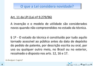 O que a Lei considera novidade? Art. 11 da LPI (Lei nº 9.279/96) A invenção e o modelo de utilidade são considerados novos quando não compreendidos no estado da técnica. § 1º - O estado da técnica é constituído por tudo aquilo tornado acessível ao público antes da data de depósito do pedido de patente, por descrição escrita ou oral, por uso ou qualquer outro meio, no Brasil ou no exterior, ressalvado o disposto nos arts. 12, 16 e 17. Já divulguei. E agora? 