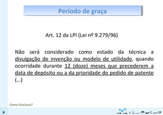 Período de graça Art. 12 da LPI (Lei nº 9.279/96) Não será considerado como estado da técnica a  divulgação de invenção ou modelo de utilidade , quando ocorridade durante  12 (doze) meses que precederem a data de depósito ou a da prioridade do pedido de patente  (…) Como funciona? 