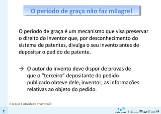 O período de graça não faz milagre! O período de graça é um mecanismo que visa preservar o direito do inventor que, por desconhecimento do sistema de patentes, divulga o seu invento antes de depositar o pedido de patente. -> O autor do invento deve dispor de provas de que o “terceiro” depositante do pedido publicado obteve dele, inventor, as informações relativas ao objeto do pedido.  E o que é atividade inventiva? 