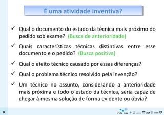Qual o documento do estado da técnica mais próximo do pedido sob exame?  (Busca de anterioridade) Quais características técnicas distintivas entre esse documento e o pedido?  (Busca positiva) Qual o efeito técnico causado por essas diferenças? Qual o problema técnico resolvido pela invenção? Um técnico no assunto, considerando a anterioridade mais próxima e todo o estado da técnica, seria capaz de chegar à mesma solução de forma evidente ou óbvia? É uma atividade inventiva? 