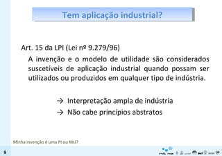 Tem aplicação industrial? Art. 15 da LPI (Lei nº 9.279/96) A invenção e o modelo de utilidade são considerados suscetíveis de aplicação industrial quando possam ser utilizados ou produzidos em qualquer tipo de indústria. ->  Interpretação ampla de indústria ->  Não cabe princípios abstratos Minha invenção é uma PI ou MU? 