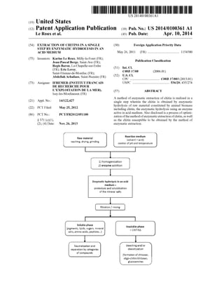 (19) United States
(12) Patent Application Publication (10) Pub. No.: US2014/0100361 A1
US 201401.00361A1
Le Roux et al. 43) Pub. Date: Apr. 10, 20149
(54) EXTRACTION OF CHITINS IN A SINGLE (30) Foreign Application Priority Data
STEP BY ENZYMATIC HYDROLYSIS IN AN
ACID MEDIUM May 26, 2011 (FR) ....................................... 115458O
(75) Inventors: Karine Le Roux, Milly-la-Foret (FR): O O
Jean-Pascal Berge, Saint-Ave (FR): Publication Classification
RiseBy hapeleurline (51) Int.Cl./ . s COSB 37/08 (2006.01)
Saint-Etienne-de-Montluc (FR); (52) U.S. Cl
Abdellah Arhaliass, Saint-Nazaire (FR) CPC .................................... C08B 37/003 (2013.01)
(73) Assignee: IFREMER (INSTITUT FRANCAIS USPC ............................................. 536/20: 435/274
DE RECHERCHE POUR
LEXPLOITATION DE LA MER), (57) ABSTRACT
Issy-les-Moulineaux (FR)
A method ofenzymatic extraction ofchitin is realized in a
(21) Appl. No.: 14/122,427 single step wherein the chitin is obtained by enzymatic
1-1. hydrolysis of raw material constituted by animal biomass
(22) PCT Filed: May 25, 2012 including chitin, the enzymatic hydrolysis using an enzyme
act1Ve 1n ac1d medium. Also d1SCIOSed 1S arOceSS Of Ot1m1(86). PCT No.: PCT/FR2O12/05118O ive in acid medium. Also disclosed is a p foptimi
S371 (c)(1),
(2), (4) Date: Nov. 26, 2013
Raw rateria
Washing, dying, giding
zation ofthe methodofenzymaticextractionofchitin,as well
as the chitin susceptible to be obtained by the method of
enzymatic extraction.
Reaction edium
sowent + acid
control ofpH and temperature
homogenization
2 enzyme additio:
Soisbie phase
pigments, tigids, Sigars, i.e.ai
Saits, airino acids, peptides...}
Neutralizatio aid
separatios by categories
of compouds
Enzymatic hydroEysis inan acid
nedin =
proteoysis and Scitizatio:
of the litera sats
filtration f rising
insibie phase
= CH3S
bleaching aidfor
deacetylation
foration of chitosan,
oligo-chiti chitosai,
gucosamines
 