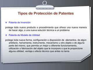 Tipos de Protección de PatentesPatente de Invenciónprotege todo nuevo producto o procedimiento que ofrece una nueva manera de hacer algo, o una nueva solución técnica a un problemaPatente de Modelo de Utilidadprotege toda nueva forma, configuración o disposición de  elementos, de algún artefacto, herramienta, instrumento, mecanismo u otro objeto o de alguna parte del mismo, que permita un mejor o diferente funcionamiento, utilización o fabricación del objeto que le incorpore o que le proporcione alguna utilidad, ventaja o efecto técnico que antes no tenía