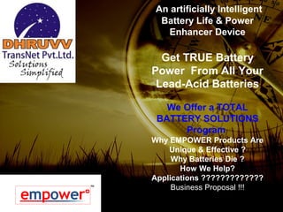An artificially Intelligent
Battery Life & Power
Enhancer Device
Get TRUE Battery
Power From All Your
Lead-Acid Batteries
We Offer a TOTAL
BATTERY SOLUTIONS
Program
Why EMPOWER Products Are
Unique & Effective ?
Why Batteries Die ?
How We Help?
Applications ?????????????
Business Proposal !!!
 
