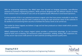 With its engineering experience, the Abfad team have focused on bringing innovative, cost-effective
solutions to common engineering problems. While primarily designed with the offshore industry in mind,
these solutions have a multitude of uses and can be applied equally effectively to land-based operations.
A prime example of this is our patented permanent magnet units that have proven invaluable in areas that
can only be accessed by rope but need a method of moving the rope technician closer to the substrate to
be worked on and anchoring them securely to facilitate the various works to be carried out.
The market for these magnets we believe is huge and we have produced our latest model which provides
superior performance.
Abfad’s deployment of this unique magnet system provides a productivity advantage. Its use increases
speed of work such as blasting, St3 mechanical surface preparation, welding, drilling, NDT inspections etc.
as they secure rope access trade persons to steel substrate providing precision quality work.
Ongoing R & D
Providing Innovative Patented Solutions to Engineering Problems
 