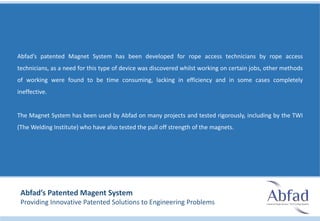 Abfad’s patented Magnet System has been developed for rope access technicians by rope access
technicians, as a need for this type of device was discovered whilst working on certain jobs, other methods
of working were found to be time consuming, lacking in efficiency and in some cases completely
ineffective.
The Magnet System has been used by Abfad on many projects and tested rigorously, including by the TWI
(The Welding Institute) who have also tested the pull off strength of the magnets.
Abfad’s Patented Magent System
Providing Innovative Patented Solutions to Engineering Problems
 