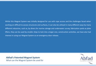 Whilst this Magnet System was initially designed for use with rope access and the challenges faced when
working on difficult to access structures and surfaces, it can also be utilised in many different ways by many
different industries, such as, by divers for marine salvage and underwater survey, fabrication yards as plate
lifters, they can be used by smaller ships to lock into a larger one, construction activities, we have also had
interest in using our Magnet System as an emergency door release.
Abfad’s Patented Magnet System
What can the Magnet System be used for
 