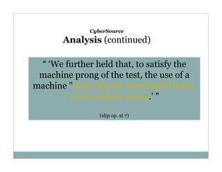 CyberSource

Analysis (continued)
“ ‘We further held that, to satisfy the
machine prong of the test, the use of a
machine "must impose meaningful limits
on the claim's scope.’ ”
(slip op. at 7)

 