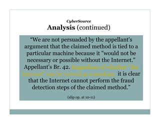 CyberSource

Analysis (continued)
“We are not persuaded by the appellant's
argument that the claimed method is tied to a
particular machine because it "would not be
necessary or possible without the Internet."
Appellant's Br. 42. Regardless of whether "the
Internet" can be viewed as a machine, it is clear
that the Internet cannot perform the fraud
detection steps of the claimed method.”
(slip op. at 10-11)

 