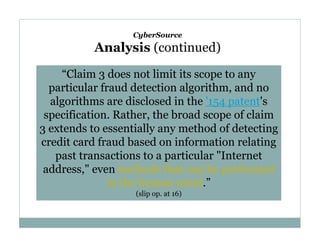 CyberSource

Analysis (continued)
“Claim 3 does not limit its scope to any
particular fraud detection algorithm, and no
algorithms are disclosed in the '154 patent's
specification. Rather, the broad scope of claim
3 extends to essentially any method of detecting
credit card fraud based on information relating
past transactions to a particular "Internet
address," even methods that can be performed
in the human mind.”
(slip op. at 16)

 