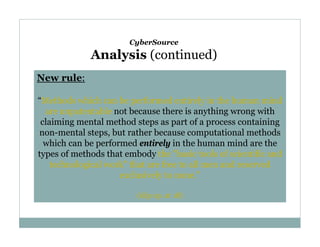 CyberSource

Analysis (continued)
New rule:
“Methods which can be performed entirely in the human mind
are unpatentable not because there is anything wrong with
claiming mental method steps as part of a process containing
non-mental steps, but rather because computational methods
which can be performed entirely in the human mind are the
types of methods that embody the "basic tools of scientific and
technological work" that are free to all men and reserved
exclusively to none.”
(slip op. at 18)

 