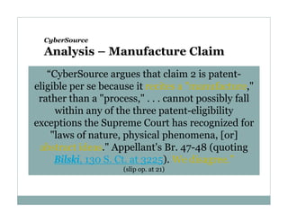 CyberSource

Analysis – Manufacture Claim
“CyberSource argues that claim 2 is patenteligible per se because it recites a "manufacture,"
rather than a "process," . . . cannot possibly fall
within any of the three patent-eligibility
exceptions the Supreme Court has recognized for
"laws of nature, physical phenomena, [or]
abstract ideas." Appellant's Br. 47-48 (quoting
Bilski, 130 S. Ct. at 3225). We disagree.”
(slip op. at 21)

 