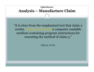 CyberSource

Analysis – Manufacture Claim

“it is clear from the emphasized text that claim 2
recites nothing more than a computer readable
medium containing program instructions for
executing the method of claim 3.”
(slip op. at 20).

 