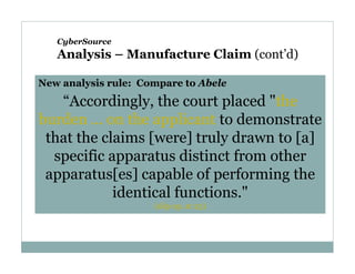 CyberSource

Analysis – Manufacture Claim (cont’d)
New analysis rule: Compare to Abele

“Accordingly, the court placed "the
burden ... on the applicant to demonstrate
that the claims [were] truly drawn to [a]
specific apparatus distinct from other
apparatus[es] capable of performing the
identical functions."
(slip op. at 23)

 