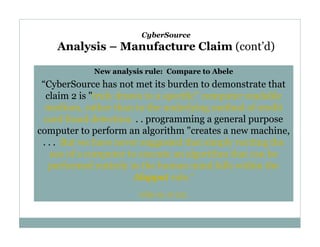 CyberSource

Analysis – Manufacture Claim (cont’d)
New analysis rule: Compare to Abele

“CyberSource has not met its burden to demonstrate that
claim 2 is "truly drawn to a specific" computer readable
medium, rather than to the underlying method of credit
card fraud detection. . . programming a general purpose
computer to perform an algorithm "creates a new machine,
. . . But we have never suggested that simply reciting the
use of a computer to execute an algorithm that can be
performed entirely in the human mind falls within the
Alappat rule.”
(slip op. at 23).

 