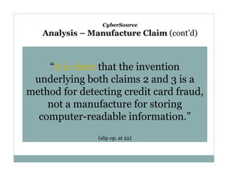 CyberSource

Analysis – Manufacture Claim (cont’d)

“it is clear that the invention
underlying both claims 2 and 3 is a
method for detecting credit card fraud,
not a manufacture for storing
computer-readable information.”
(slip op. at 22)

 