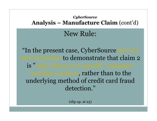 CyberSource

Analysis – Manufacture Claim (cont’d)

New Rule:
“In the present case, CyberSource has not
met its burden to demonstrate that claim 2
is "truly drawn to a specific" computer
readable medium, rather than to the
underlying method of credit card fraud
detection.”
(slip op. at 23)

 