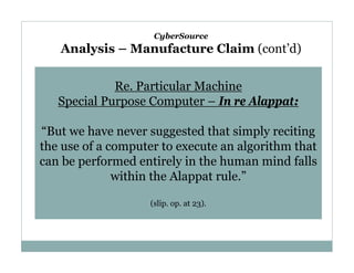 CyberSource

Analysis – Manufacture Claim (cont’d)
Re. Particular Machine
Special Purpose Computer – In re Alappat:
“But we have never suggested that simply reciting
the use of a computer to execute an algorithm that
can be performed entirely in the human mind falls
within the Alappat rule.”
(slip. op. at 23).

 