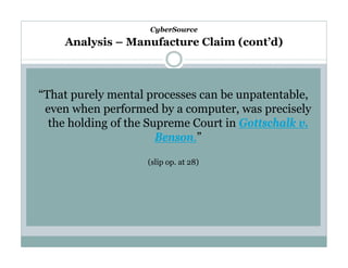 CyberSource

Analysis – Manufacture Claim (cont’d)

“That purely mental processes can be unpatentable,
even when performed by a computer, was precisely
the holding of the Supreme Court in Gottschalk v.
Benson.”
(slip op. at 28)

 