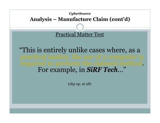 CyberSource

Analysis – Manufacture Claim (cont’d)

Practical Matter Test

“This is entirely unlike cases where, as a
practical matter, the use of a computer is
required to perform the claimed method.
For example, in SiRF Tech…”
(slip op. at 28)

 