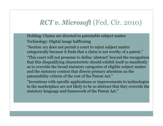 RCT v. Microsoft (Fed. Cir. 2010)
Holding: Claims are directed to patentable subject matter
Technology: Digital image halftoning
“Section 101 does not permit a court to reject subject matter
categorically because it finds that a claim is not worthy of a patent.”
“This court will not presume to define ‘abstract’ beyond the recognition
that this disqualifying characteristic should exhibit itself so manifestly
as to override the broad statutory categories of eligible subject matter
and the statutory context that directs primary attention on the
patentability criteria of the rest of the Patent Act.”
“Inventions with specific applications or improvements to technologies
in the marketplace are not likely to be so abstract that they override the
statutory language and framework of the Patent Act.”

 