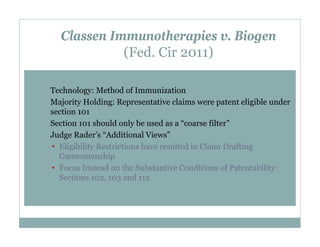 Classen Immunotherapies v. Biogen
(Fed. Cir 2011)
Technology: Method of Immunization
Majority Holding: Representative claims were patent eligible under
section 101
Section 101 should only be used as a “coarse filter”
Judge Rader’s “Additional Views”
• Eligibility Restrictions have resulted in Claim Drafting
Gamesmanship
• Focus Instead on the Substantive Conditions of Patentability:
Sections 102, 103 and 112

 