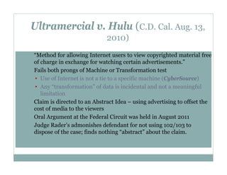 Ultramercial v. Hulu (C.D. Cal. Aug. 13,
2010)
•

•

•

•
•

“Method for allowing Internet users to view copyrighted material free
of charge in exchange for watching certain advertisements.”
Fails both prongs of Machine or Transformation test
• Use of Internet is not a tie to a specific machine (CyberSource)
• Any “transformation” of data is incidental and not a meaningful
limitation
Claim is directed to an Abstract Idea – using advertising to offset the
cost of media to the viewers
Oral Argument at the Federal Circuit was held in August 2011
Judge Rader’s admonishes defendant for not using 102/103 to
dispose of the case; finds nothing “abstract” about the claim.

 
