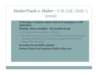 DealerTrack v. Huber - C.D. Cal. (July 7,
2009)
•

•

•
•

Technology: Computer-aided method of managing a credit
application
Holding: Claims ineligible - fail machine prong
• No “particular machines” claimed
• Claimed central processor “is nothing more than a general
purpose computer that has been programmed in some
unspecified manner.”
SJ motion for invalidity granted.
Federal Circuit Oral Argument held in May 2011

 