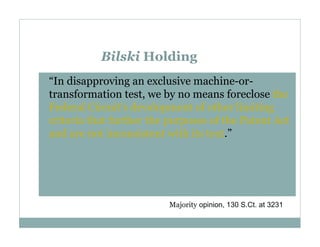 Bilski Holding
“In disapproving an exclusive machine-ortransformation test, we by no means foreclose the
Federal Circuit's development of other limiting
criteria that further the purposes of the Patent Act
and are not inconsistent with its text.”

Majority opinion, 130 S.Ct. at 3231

 