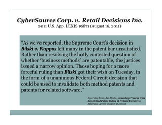 CyberSource Corp. v. Retail Decisions Inc.
2011 U.S. App. LEXIS 16871 (August 16, 2011)

“As we've reported, the Supreme Court's decision in
Bilski v. Kappos left many in the patent bar unsatisfied.
Rather than resolving the hotly contested question of
whether ‘business methods’ are patentable, the justices
issued a narrow opinion. Those hoping for a more
forceful ruling than Bilski got their wish on Tuesday, in
the form of a unanimous Federal Circuit decision that
could be used to invalidate both method patents and
patents for related software.”
Excerpted from: Jan Wolfe, Greenberg Traurig Wins
Key Method Patent Ruling at Federal Circuit,The
American Lawyer (August 17, 2011)

 