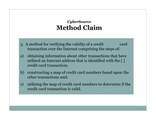 CyberSource

Method Claim
3. A method for verifying the validity of a credit
card
transaction over the Internet comprising the steps of:
a) obtaining information about other transactions that have
utilized an Internet address that is identified with the [ ]
credit card transaction;
b) constructing a map of credit card numbers based upon the
other transactions and;
c) utilizing the map of credit card numbers to determine if the
credit card transaction is valid.

 