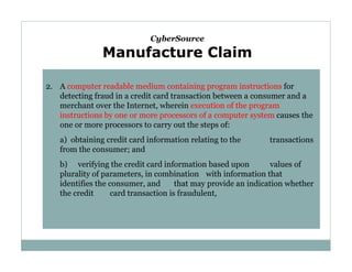 CyberSource

Manufacture Claim
2. A computer readable medium containing program instructions for
detecting fraud in a credit card transaction between a consumer and a
merchant over the Internet, wherein execution of the program
instructions by one or more processors of a computer system causes the
one or more processors to carry out the steps of:
a) obtaining credit card information relating to the
from the consumer; and

transactions

b) verifying the credit card information based upon
values of
plurality of parameters, in combination with information that
identifies the consumer, and
that may provide an indication whether
the credit
card transaction is fraudulent,

 