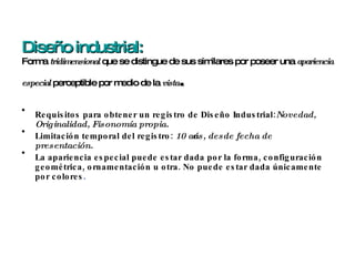 Diseño industrial: Forma  tridimensional  que se distingue de sus similares por poseer una  apariencia especial  perceptible por medio de la  vista . Requisitos para obtener un registro de Diseño Industrial: Novedad, Originalidad, Fisonomía propia. Limitación temporal del registro:  10 años, desde fecha de presentación. La apariencia especial puede estar dada por la forma, configuración geométrica, ornamentación u otra. No puede estar dada únicamente por colores . 