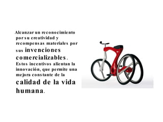 Alcanzar un reconocimiento por su creatividad y recompensas materiales por sus  invenciones comercializables . Estos incentivos alientan la innovación, que permite una mejora constante de la  calidad de la vida humana . 