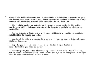 Alcanzar un reconocimiento por su creatividad y recompensas materiales por sus invenciones comercializables. Estos incentivos alientan la innovación, que permite una mejora constante de la calidad de la vida humana. ·    Al ser el titular de una patente, podrá tener el derecho de decidir quién puede o no, utilizar la invención patentada durante el período en el que está protegida.  ·    Dar su permiso o licencia a terceros para utilizar la invención en términos establecidos de común acuerdo.  ·    Vender el derecho a la invención a un tercero, que se convertirá en el nuevo titular de la patente.  ·    Impedir que los competidores copien o imiten los productos o procedimientos que haya patentado. ·    Por otra parte, todos los titulares de patentes, a cambio de la protección, deben publicar la información sobre su invención, a fin de enriquecer el cuerpo total de conocimiento técnico del mundo. 