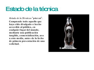 Estado de la técnica Estado de la Técnica  o "prior art".  Comprende todo aquello que haya sido divulgado o hecho accesible al público, en cualquier lugar del mundo, mediante una publicación tangible, comercialización, uso u otro medio, antes de la fecha de primera presentación de una solicitud. 