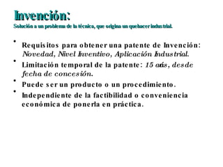 Invención: Solución a un problema de la técnica, que origina un quehacer industrial. Requisitos para obtener una patente de Invención:  Novedad, Nivel Inventivo, Aplicación Industrial . Limitación temporal de la patente:  15 años, desde fecha de concesión. Puede ser un producto o un procedimiento. Independiente de la factibilidad o conveniencia económica de ponerla en práctica. 